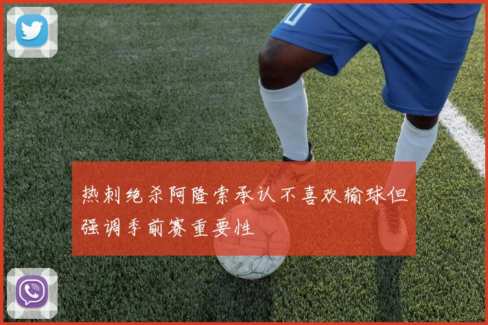 热刺绝杀阿隆索承认不喜欢输球但强调季前赛重要性