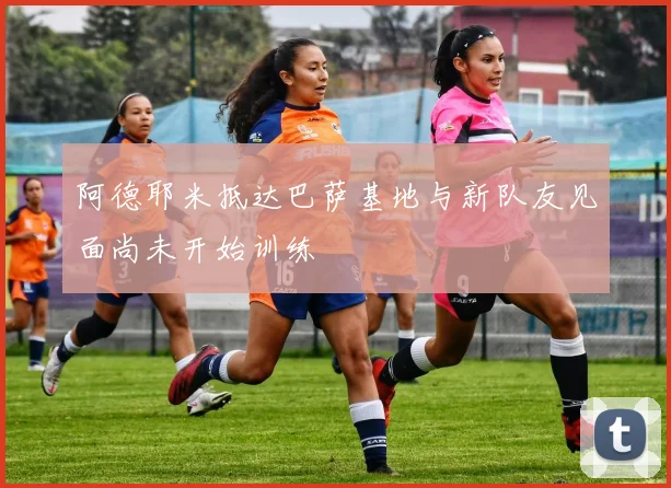 阿德耶米抵达巴萨基地与新队友见面尚未开始训练