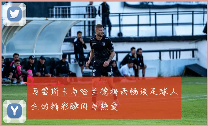 马雷斯卡与哈兰德梅西畅谈足球人生的精彩瞬间与热爱